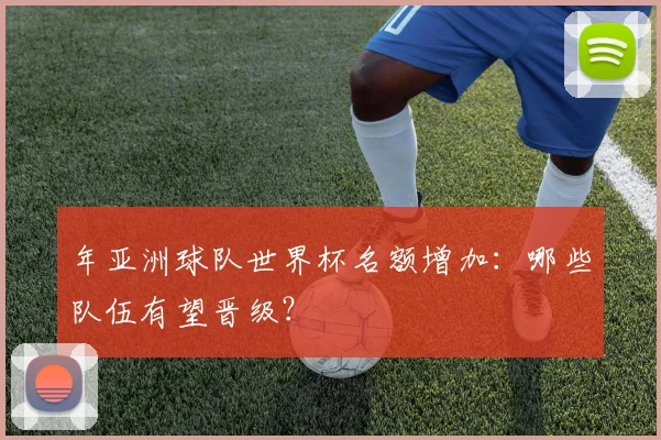 年亚洲球队世界杯名额增加：哪些队伍有望晋级？