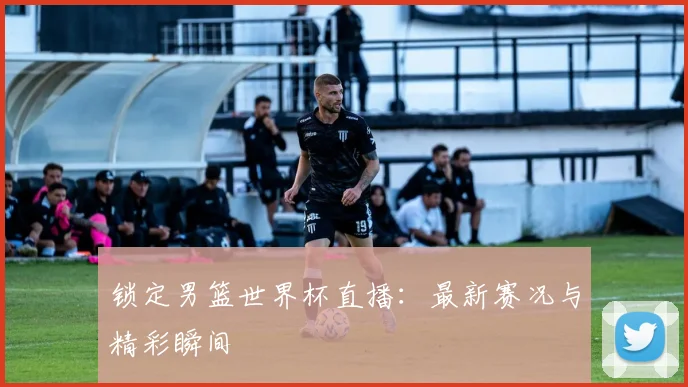 锁定男篮世界杯直播：最新赛况与精彩瞬间