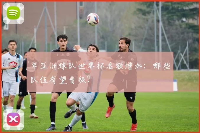 年亚洲球队世界杯名额增加:哪些队伍有望晋级?
