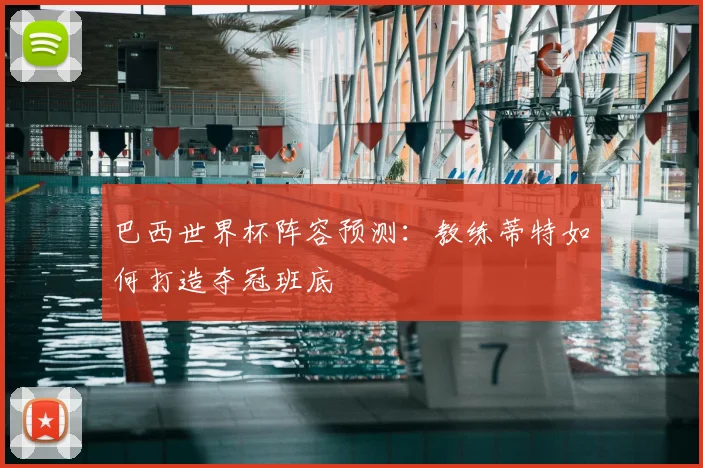 巴西世界杯阵容预测:教练蒂特如何打造夺冠班底